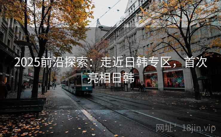 2025前沿探索：走近日韩专区，首次亮相日韩  第1张