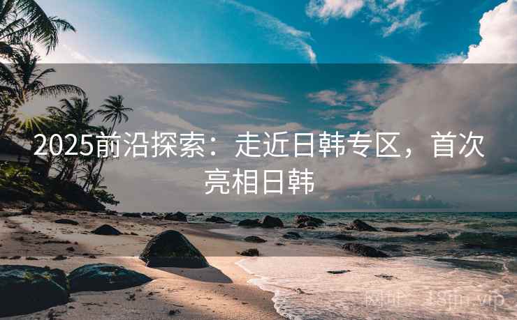2025前沿探索：走近日韩专区，首次亮相日韩  第2张
