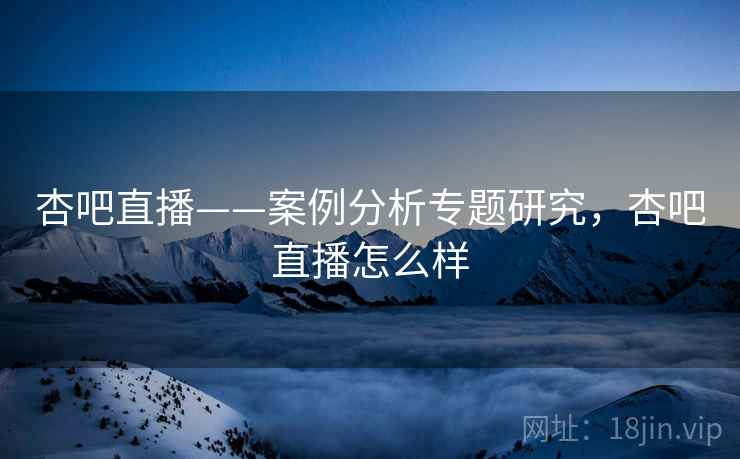杏吧直播——案例分析专题研究，杏吧直播怎么样  第2张