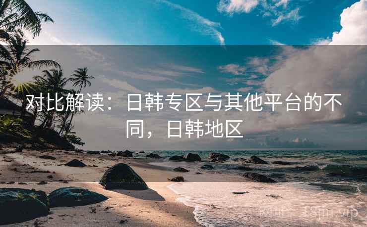 对比解读：日韩专区与其他平台的不同，日韩地区  第2张