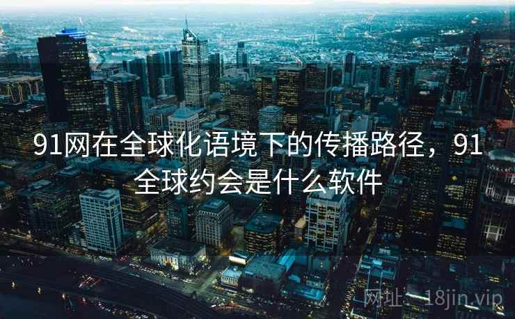 91网在全球化语境下的传播路径，91全球约会是什么软件  第1张
