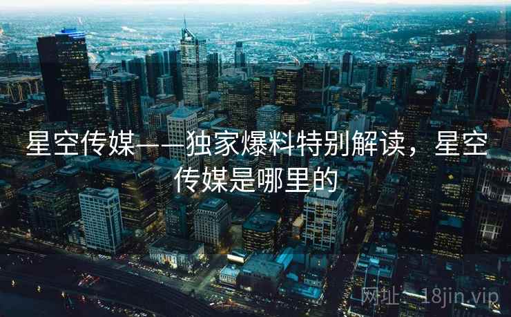 星空传媒——独家爆料特别解读，星空传媒是哪里的  第2张