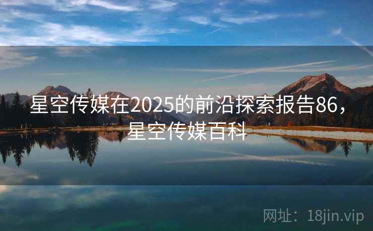 星空传媒在2025的前沿探索报告86,星空传媒百科 第2张 星空传媒在2025的前沿探索报告86,星空传媒百科 第2张